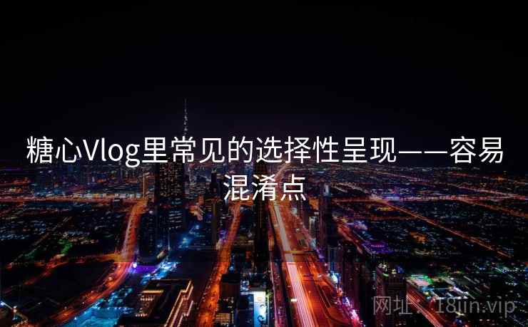 糖心Vlog里常见的选择性呈现——容易混淆点 糖心Vlog里常见的选择性呈现——容易混淆点