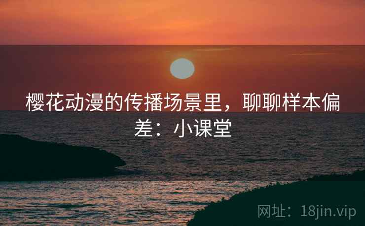 樱花动漫的传播场景里,聊聊样本偏差:小课堂 樱花动漫的传播场景里,聊聊样本偏差:小课堂
