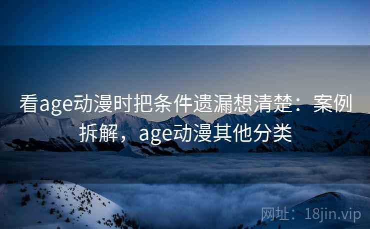 看age动漫时把条件遗漏想清楚：案例拆解，age动漫其他分类