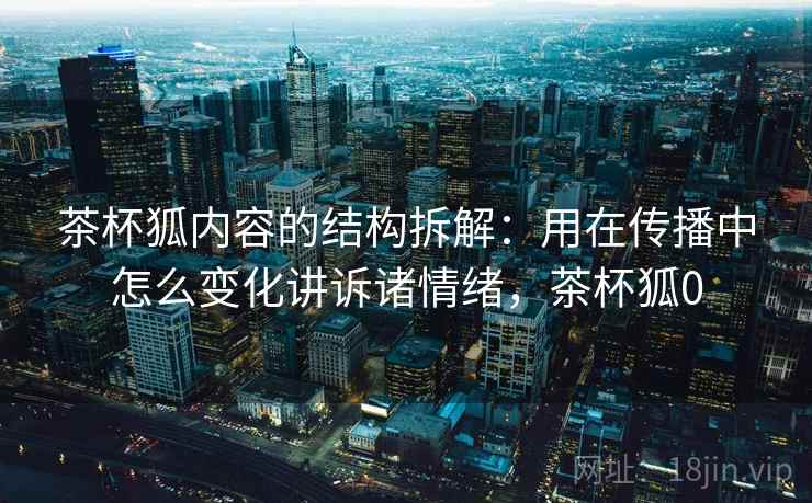 茶杯狐内容的结构拆解:用在传播中怎么变化讲诉诸情绪,茶杯狐0 茶杯狐内容的结构拆解:用在传播中怎么变化讲诉诸情绪,茶杯狐0
