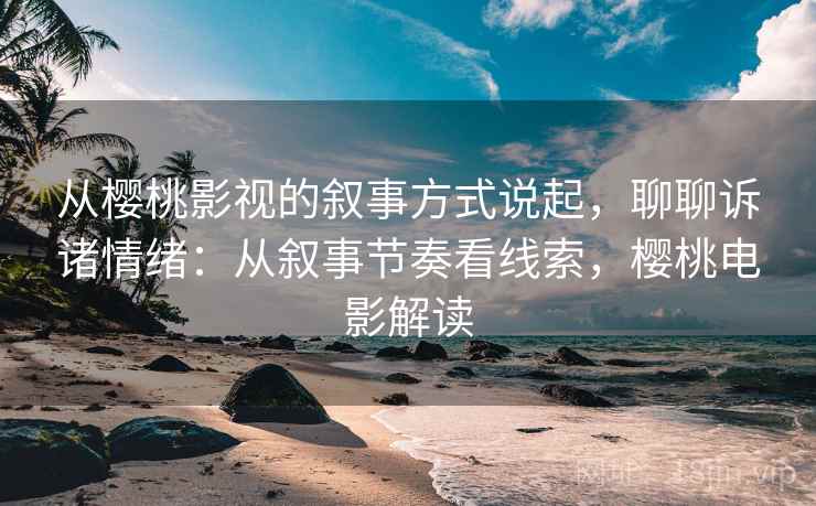 从樱桃影视的叙事方式说起,聊聊诉诸情绪:从叙事节奏看线索,樱桃电影解读 从樱桃影视的叙事方式说起,聊聊诉诸情绪:从叙事节奏看线索,樱桃电影解读