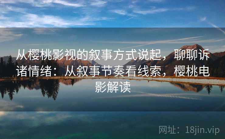 从樱桃影视的叙事方式说起,聊聊诉诸情绪:从叙事节奏看线索,樱桃电影解读 从樱桃影视的叙事方式说起,聊聊诉诸情绪:从叙事节奏看线索,樱桃电影解读
