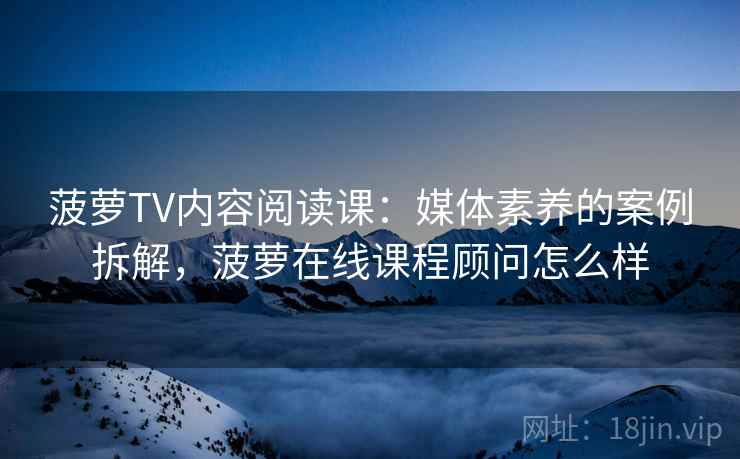 菠萝TV内容阅读课:媒体素养的案例拆解,菠萝在线课程顾问怎么样 菠萝TV内容阅读课:媒体素养的案例拆解,菠萝在线课程顾问怎么样