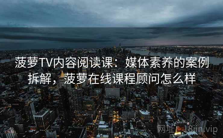 菠萝TV内容阅读课:媒体素养的案例拆解,菠萝在线课程顾问怎么样 菠萝TV内容阅读课:媒体素养的案例拆解,菠萝在线课程顾问怎么样