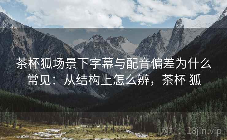 茶杯狐场景下字幕与配音偏差为什么常见：从结构上怎么辨，茶杯 狐
