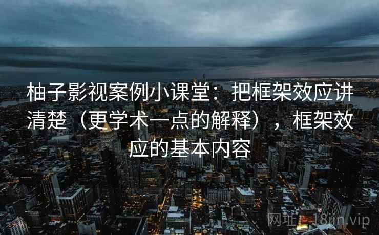 柚子影视案例小课堂:把框架效应讲清楚(更学术一点的解释),框架效应的基本内容 柚子影视案例小课堂:把框架效应讲清楚(更学术一点的解释),框架效应的基本内容