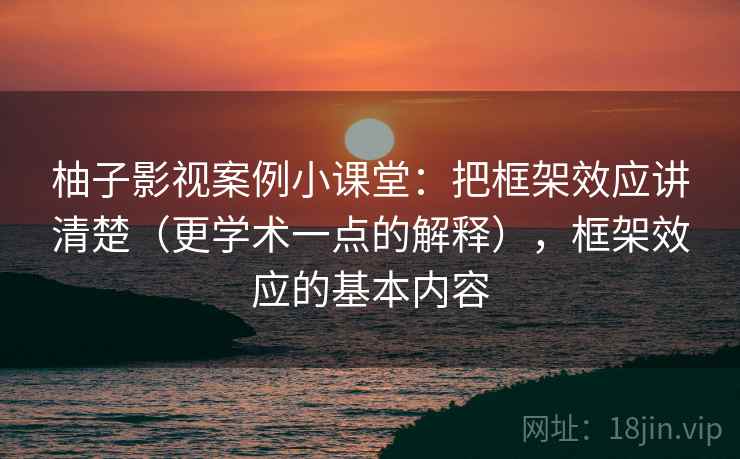 柚子影视案例小课堂:把框架效应讲清楚(更学术一点的解释),框架效应的基本内容 柚子影视案例小课堂:把框架效应讲清楚(更学术一点的解释),框架效应的基本内容