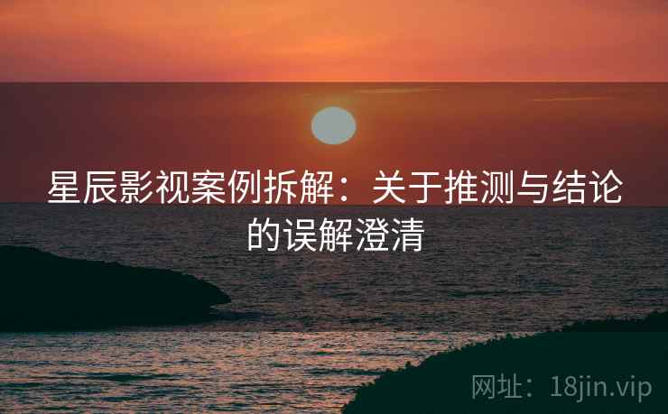 星辰影视案例拆解:关于推测与结论的误解澄清 星辰影视案例拆解:关于推测与结论的误解澄清