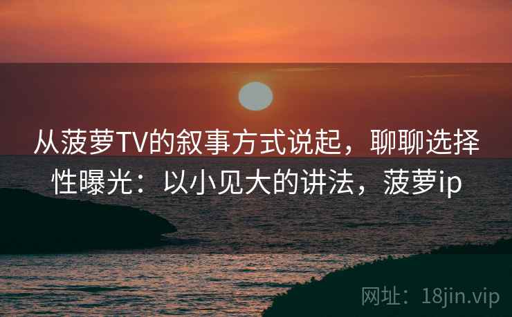 从菠萝TV的叙事方式说起，聊聊选择性曝光：以小见大的讲法，菠萝ip