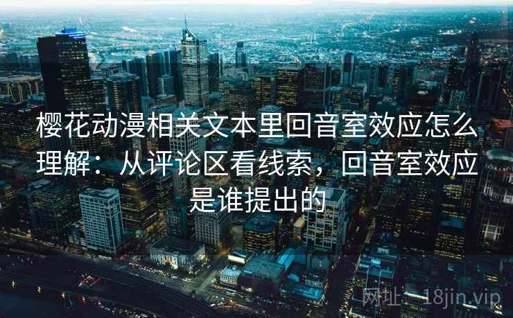 樱花动漫相关文本里回音室效应怎么理解:从评论区看线索,回音室效应是谁提出的 樱花动漫相关文本里回音室效应怎么理解:从评论区看线索,回音室效应是谁提出的