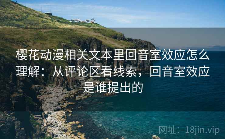 樱花动漫相关文本里回音室效应怎么理解:从评论区看线索,回音室效应是谁提出的 樱花动漫相关文本里回音室效应怎么理解:从评论区看线索,回音室效应是谁提出的
