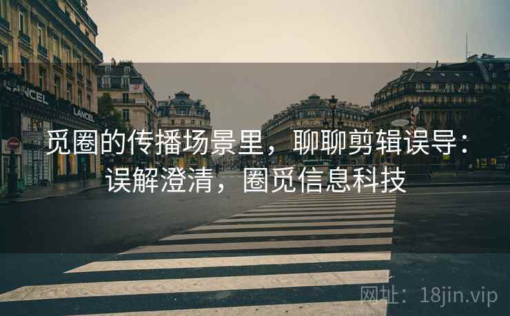 觅圈的传播场景里,聊聊剪辑误导:误解澄清,圈觅信息科技 觅圈的传播场景里,聊聊剪辑误导:误解澄清,圈觅信息科技