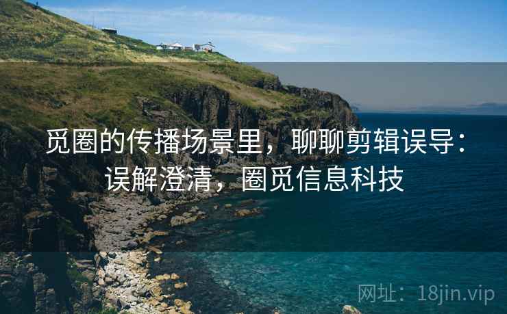 觅圈的传播场景里,聊聊剪辑误导:误解澄清,圈觅信息科技 觅圈的传播场景里,聊聊剪辑误导:误解澄清,圈觅信息科技