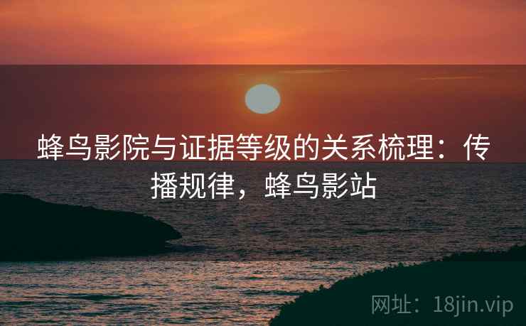 蜂鸟影院与证据等级的关系梳理:传播规律,蜂鸟影站 蜂鸟影院与证据等级的关系梳理:传播规律,蜂鸟影站