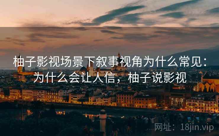 柚子影视场景下叙事视角为什么常见:为什么会让人信,柚子说影视 柚子影视场景下叙事视角为什么常见:为什么会让人信,柚子说影视