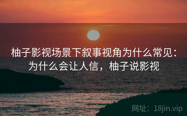 柚子影视场景下叙事视角为什么常见:为什么会让人信,柚子说影视 柚子影视场景下叙事视角为什么常见:为什么会让人信,柚子说影视
