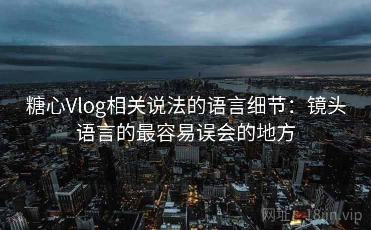 糖心Vlog相关说法的语言细节:镜头语言的最容易误会的地方 糖心Vlog相关说法的语言细节:镜头语言的最容易误会的地方