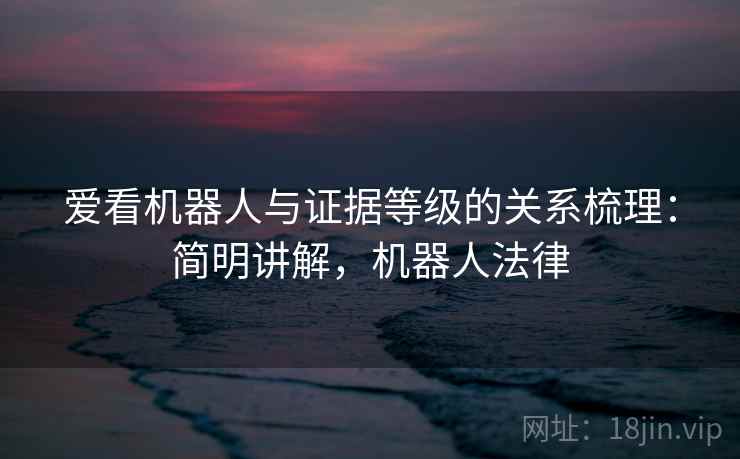 爱看机器人与证据等级的关系梳理:简明讲解,机器人法律 爱看机器人与证据等级的关系梳理:简明讲解,机器人法律