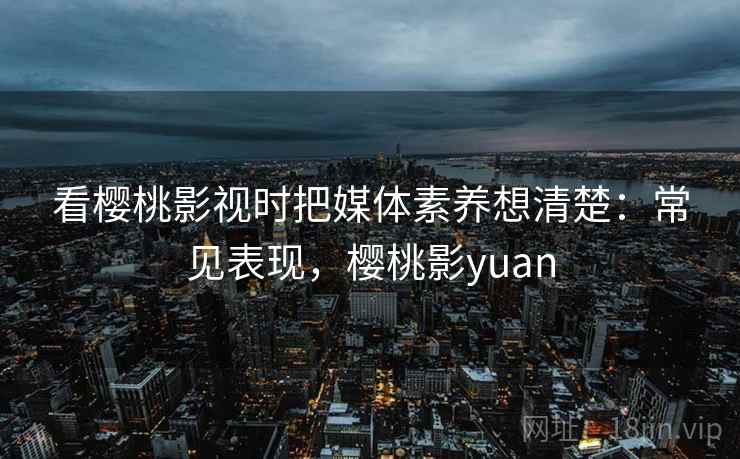 看樱桃影视时把媒体素养想清楚:常见表现,樱桃影yuan 看樱桃影视时把媒体素养想清楚:常见表现,樱桃影yuan