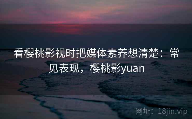 看樱桃影视时把媒体素养想清楚:常见表现,樱桃影yuan 看樱桃影视时把媒体素养想清楚:常见表现,樱桃影yuan