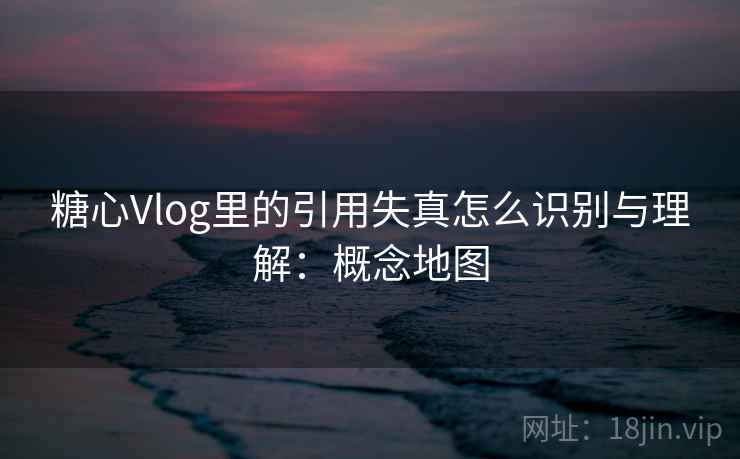 糖心Vlog里的引用失真怎么识别与理解:概念地图 糖心Vlog里的引用失真怎么识别与理解:概念地图