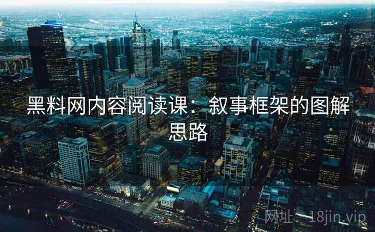 黑料网内容阅读课：叙事框架的图解思路