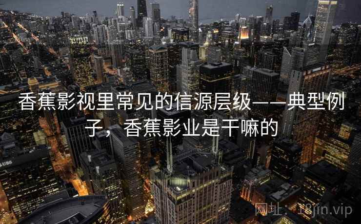 香蕉影视里常见的信源层级——典型例子,香蕉影业是干嘛的 香蕉影视里常见的信源层级——典型例子,香蕉影业是干嘛的