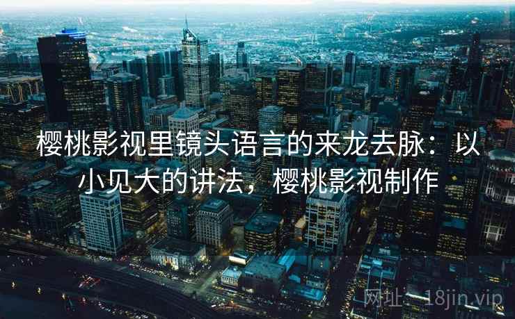 樱桃影视里镜头语言的来龙去脉:以小见大的讲法,樱桃影视制作 樱桃影视里镜头语言的来龙去脉:以小见大的讲法,樱桃影视制作